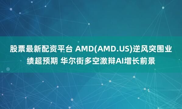股票最新配资平台 AMD(AMD.US)逆风突围业绩超预期 华尔街多空激辩AI增长前景