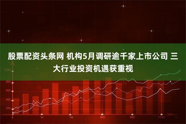 股票配资头条网 机构5月调研逾千家上市公司 三大行业投资机遇获重视