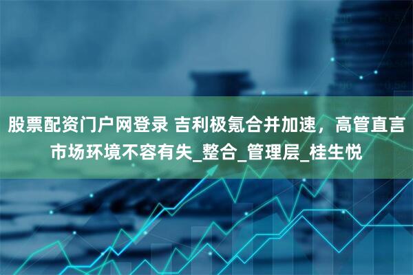 股票配资门户网登录 吉利极氪合并加速，高管直言市场环境不容有失_整合_管理层_桂生悦