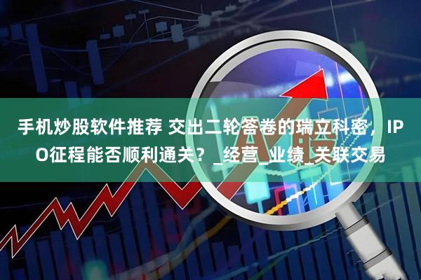 手机炒股软件推荐 交出二轮答卷的瑞立科密，IPO征程能否顺利通关？_经营_业绩_关联交易