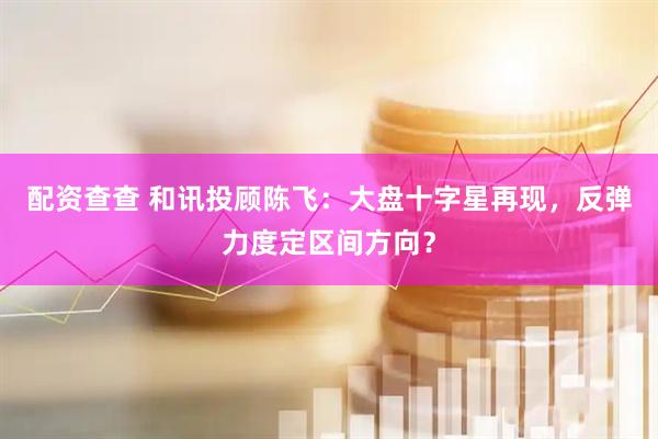 配资查查 和讯投顾陈飞：大盘十字星再现，反弹力度定区间方向？