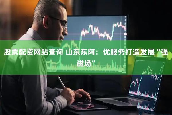 股票配资网站查询 山东东阿：优服务打造发展“强磁场”