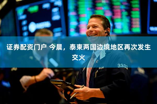 证券配资门户 今晨，泰柬两国边境地区再次发生交火