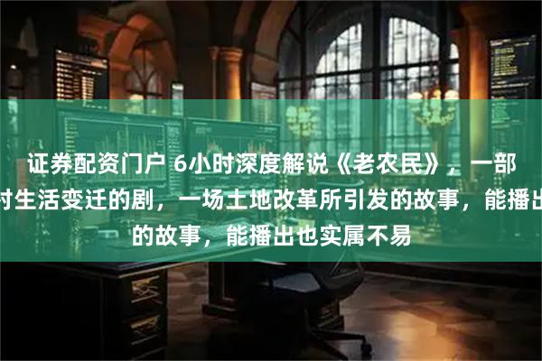 证券配资门户 6小时深度解说《老农民》，一部真正反映农村生活变迁的剧，一场土地改革所引发的故事，能播出也实属不易