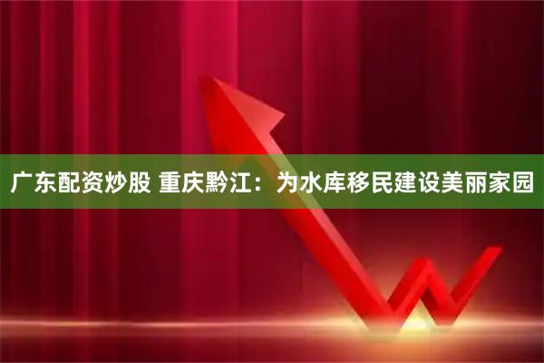 广东配资炒股 重庆黔江：为水库移民建设美丽家园
