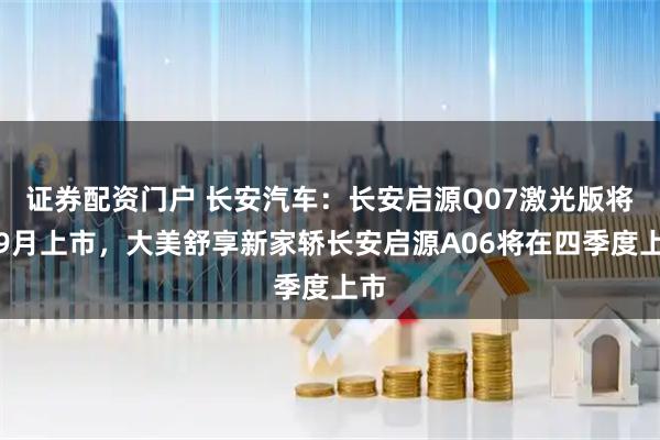 证券配资门户 长安汽车：长安启源Q07激光版将于9月上市，大美舒享新家轿长安启源A06将在四季度上市