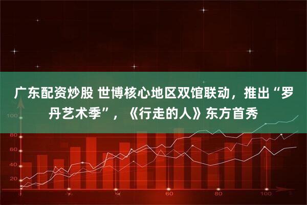 广东配资炒股 世博核心地区双馆联动，推出“罗丹艺术季”，《行走的人》东方首秀