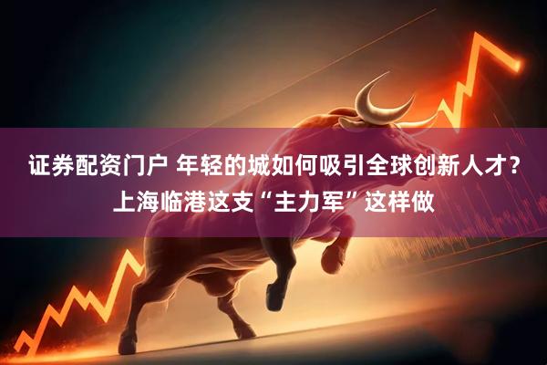 证券配资门户 年轻的城如何吸引全球创新人才？上海临港这支“主力军”这样做