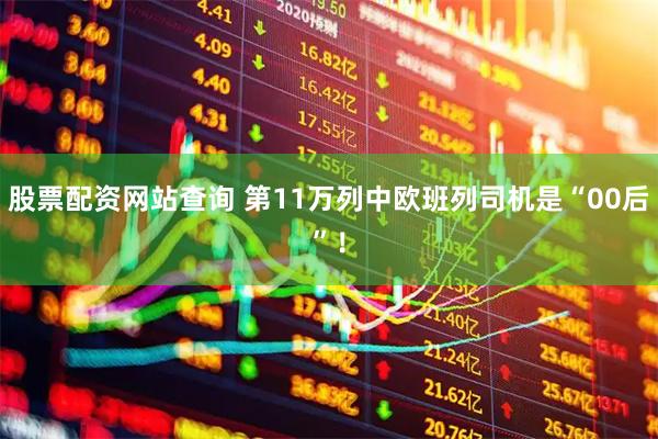 股票配资网站查询 第11万列中欧班列司机是“00后”！