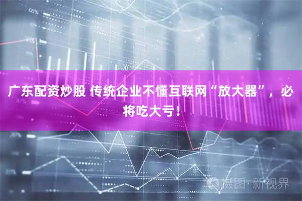 广东配资炒股 传统企业不懂互联网“放大器”，必将吃大亏！