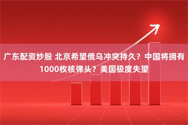 广东配资炒股 北京希望俄乌冲突持久？中国将拥有1000枚核弹头？美国极度失望
