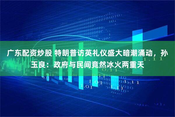 广东配资炒股 特朗普访英礼仪盛大暗潮涌动，孙玉良：政府与民间竟然冰火两重天