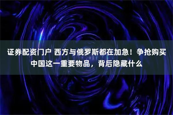 证券配资门户 西方与俄罗斯都在加急！争抢购买中国这一重要物品，背后隐藏什么