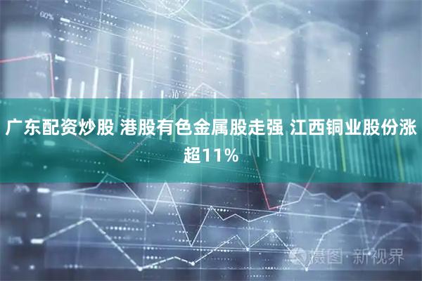 广东配资炒股 港股有色金属股走强 江西铜业股份涨超11%