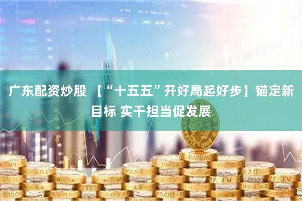 广东配资炒股 【“十五五”开好局起好步】锚定新目标 实干担当促发展